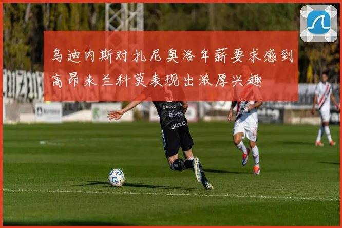 乌迪内斯对扎尼奥洛年薪要求感到高昂米兰科莫表现出浓厚兴趣