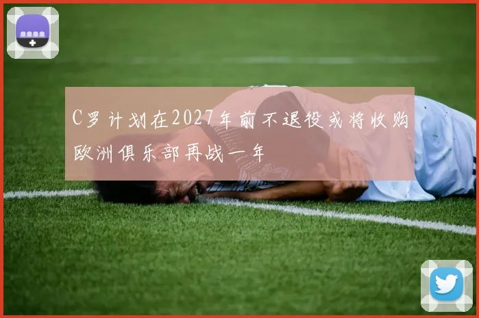 C罗计划在2027年前不退役或将收购欧洲俱乐部再战一年