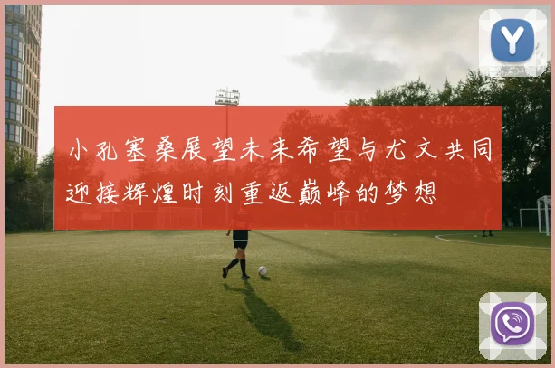 小孔塞桑展望未来希望与尤文共同迎接辉煌时刻重返巅峰的梦想