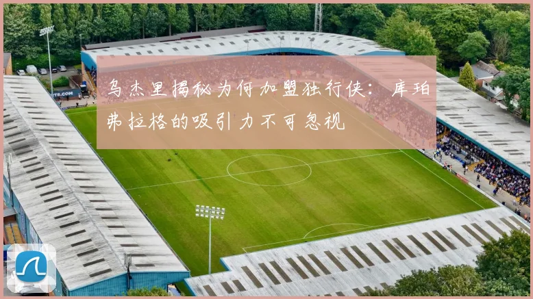 乌杰里揭秘为何加盟独行侠：库珀弗拉格的吸引力不可忽视