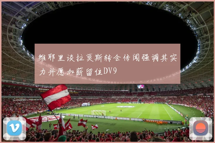 维耶里谈拉莫斯转会传闻强调其实力并愿加薪留住DV9