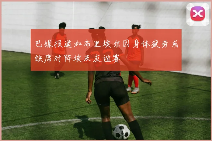 巴媒报道加布里埃尔因身体疲劳或缺席对阵埃及友谊赛