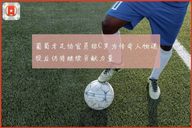 葡萄牙足协官员称C罗为传奇人物退役后仍将继续贡献力量