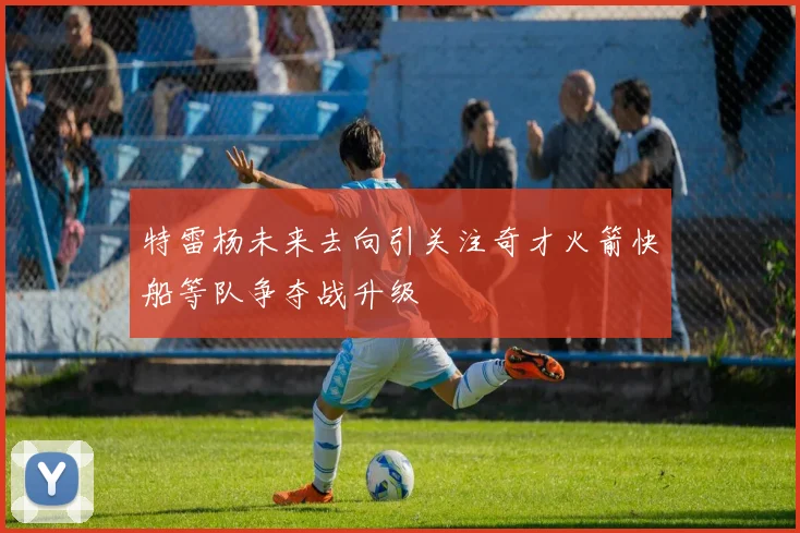 特雷杨未来去向引关注奇才火箭快船等队争夺战升级