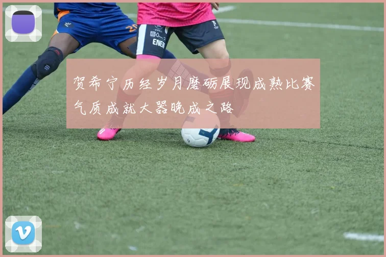 贺希宁历经岁月磨砺展现成熟比赛气质成就大器晚成之路