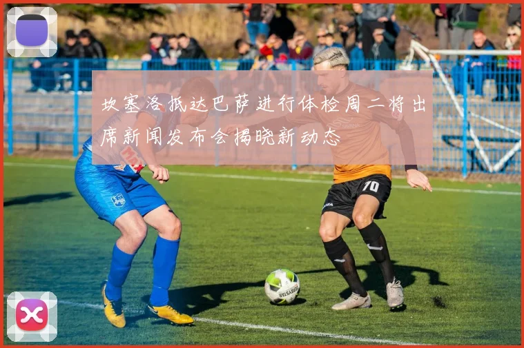 坎塞洛抵达巴萨进行体检周二将出席新闻发布会揭晓新动态