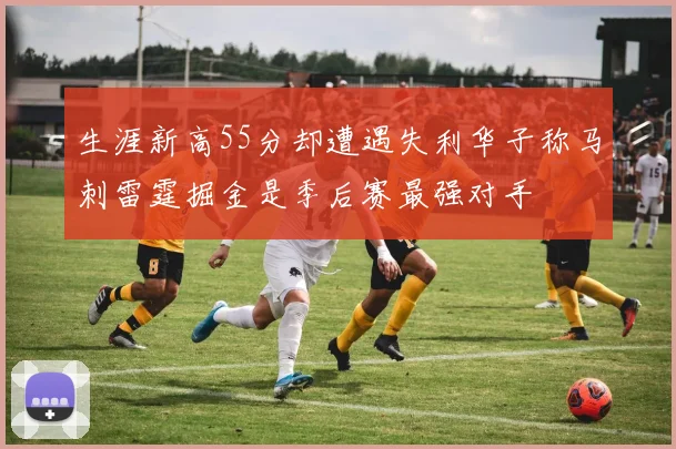 生涯新高55分却遭遇失利华子称马刺雷霆掘金是季后赛最强对手