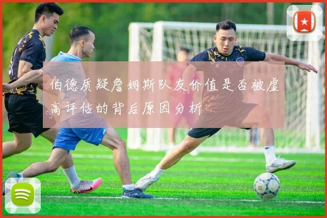 伯德质疑詹姆斯队友价值是否被虚高评估的背后原因分析