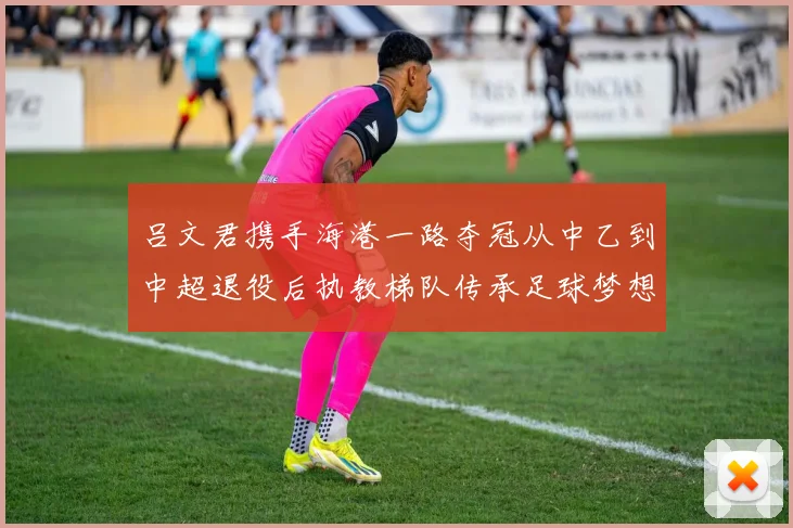吕文君携手海港一路夺冠从中乙到中超退役后执教梯队传承足球梦想