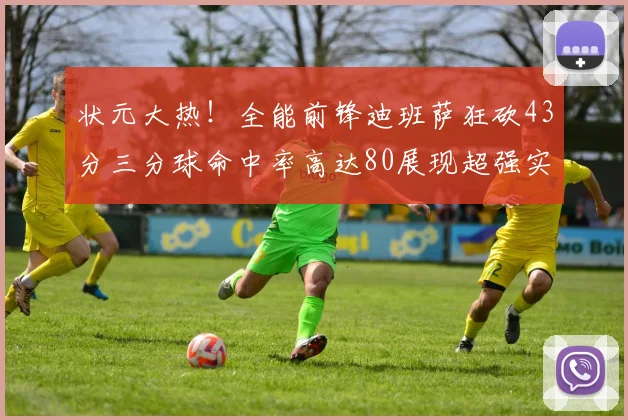 状元大热！全能前锋迪班萨狂砍43分三分球命中率高达80展现超强实力