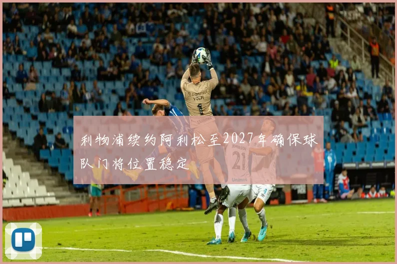利物浦续约阿利松至2027年确保球队门将位置稳定