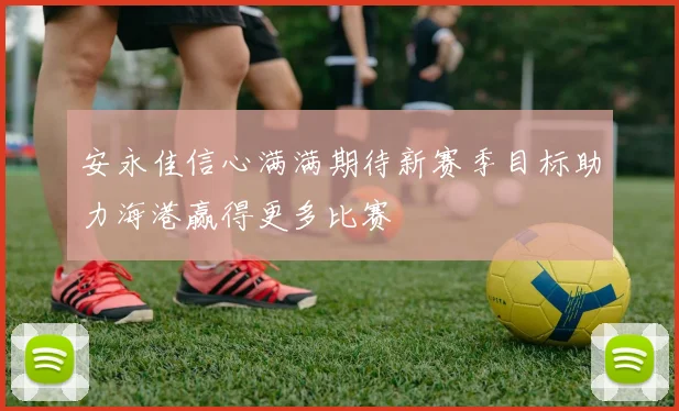 安永佳信心满满期待新赛季目标助力海港赢得更多比赛