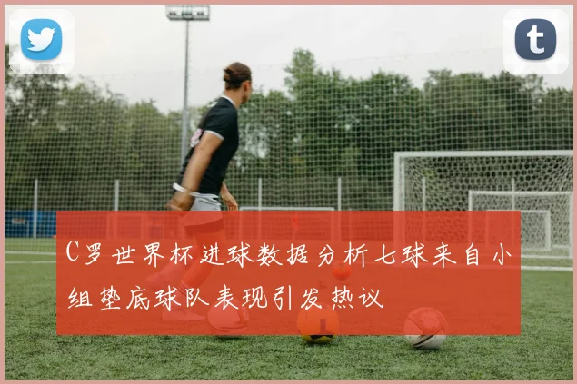 C罗世界杯进球数据分析七球来自小组垫底球队表现引发热议
