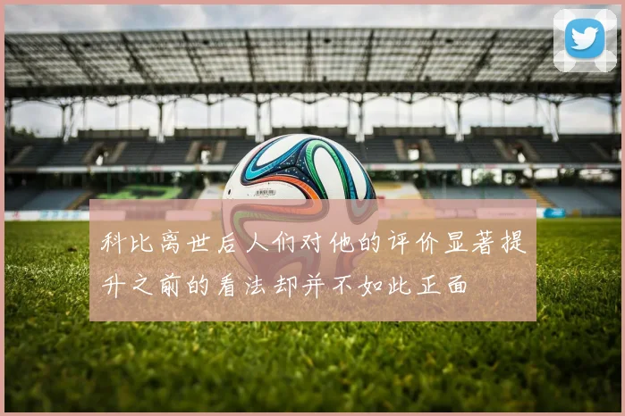 科比离世后人们对他的评价显著提升之前的看法却并不如此正面