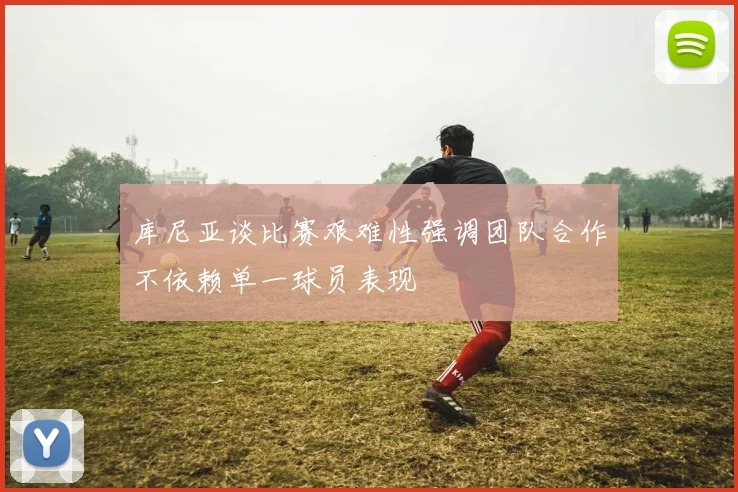 库尼亚谈比赛艰难性强调团队合作不依赖单一球员表现
