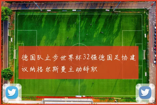 德国队止步世界杯32强德国足协建议纳格尔斯曼主动辞职
