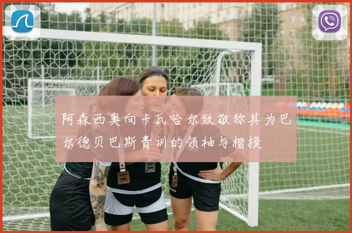 阿森西奥向卡瓦哈尔致敬称其为巴尔德贝巴斯青训的领袖与楷模