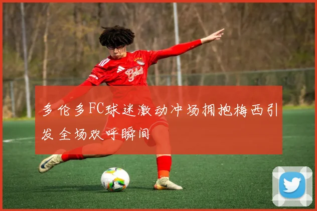 多伦多FC球迷激动冲场拥抱梅西引发全场欢呼瞬间