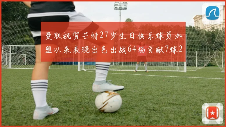 曼联祝贺芒特27岁生日快乐球员加盟以来表现出色出战64场贡献7球2助