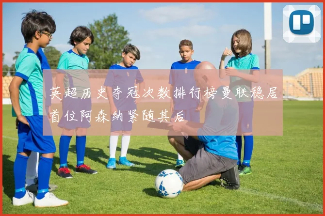 英超历史夺冠次数排行榜曼联稳居首位阿森纳紧随其后